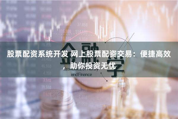 股票配资系统开发 网上股票配资交易：便捷高效，助你投资无忧