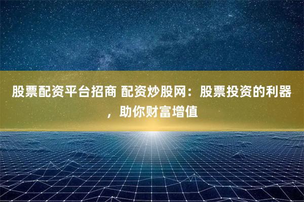 股票配资平台招商 配资炒股网：股票投资的利器，助你财富增值