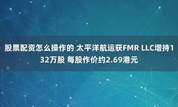 股票配资怎么操作的 太平洋航运获FMR LLC增持132万股 每股作价约2.69港元