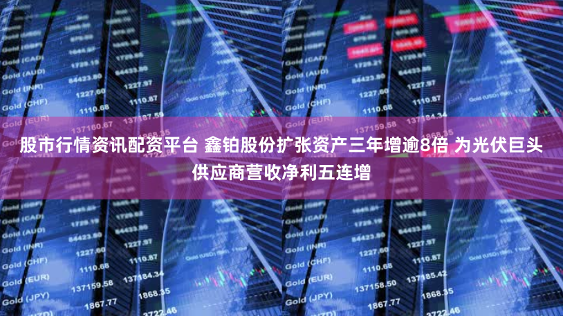 股市行情资讯配资平台 鑫铂股份扩张资产三年增逾8倍 为光伏巨头供应商营收净利五连增