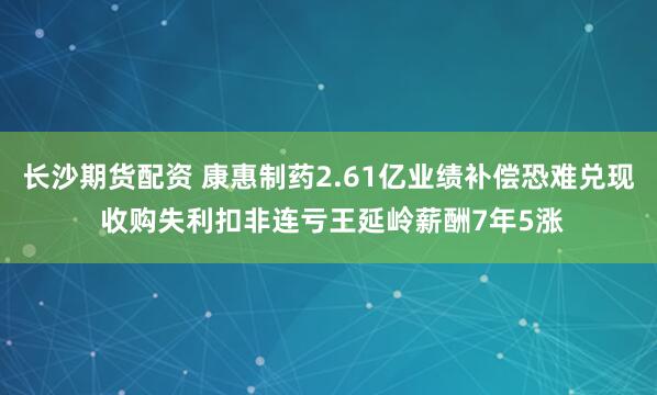 长沙期货配资 康惠制药2.61亿业绩补偿恐难兑现 收购失利扣非连亏王延岭薪酬7年5涨