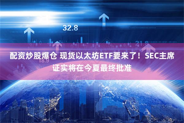 配资炒股爆仓 现货以太坊ETF要来了！SEC主席证实将在今夏最终批准