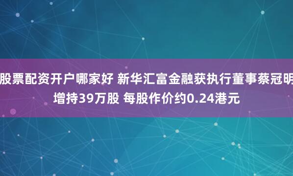 股票配资开户哪家好 新华汇富金融获执行董事蔡冠明增持39万股 每股作价约0.24港元