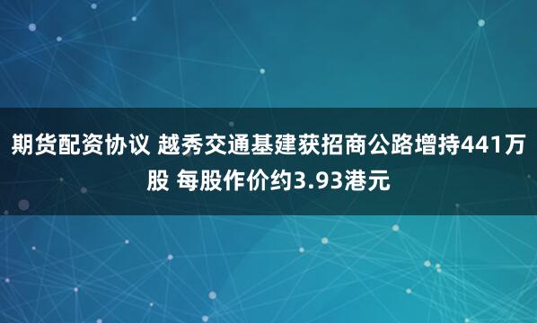期货配资协议 越秀交通基建获招商公路增持441万股 每股作价约3.93港元