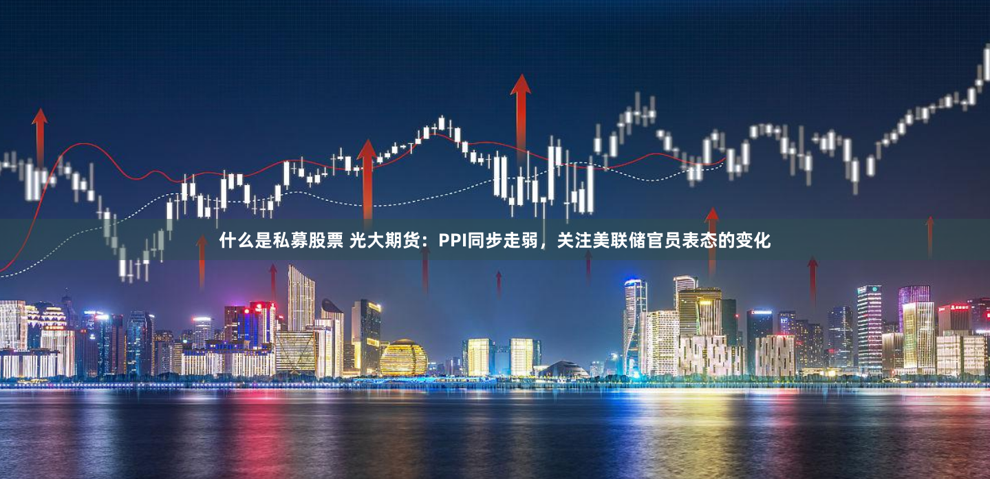 什么是私募股票 光大期货：PPI同步走弱，关注美联储官员表态的变化