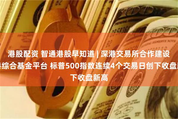 港股配资 智通港股早知道 | 深港交易所合作建设香港综合基金平台 标普500指数连续4个交易日创下收盘新高