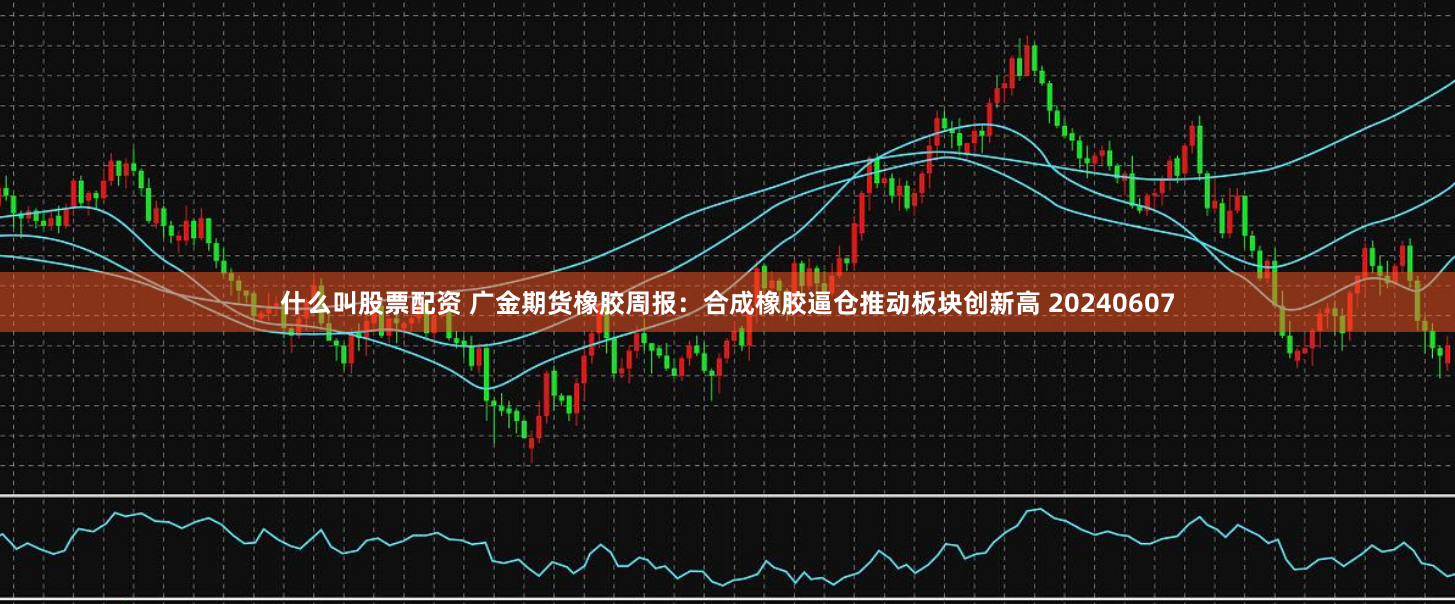 什么叫股票配资 广金期货橡胶周报：合成橡胶逼仓推动板块创新高 20240607