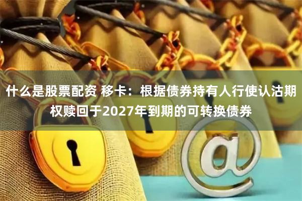 什么是股票配资 移卡：根据债券持有人行使认沽期权赎回于2027年到期的可转换债券