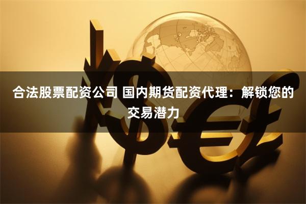 合法股票配资公司 国内期货配资代理：解锁您的交易潜力