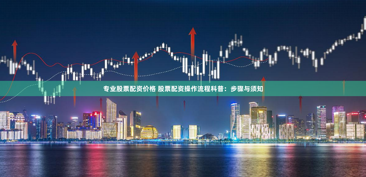 专业股票配资价格 股票配资操作流程科普：步骤与须知
