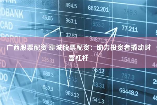 广西股票配资 聊城股票配资：助力投资者撬动财富杠杆